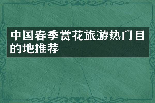 中国春季赏花旅游热门目的地推荐