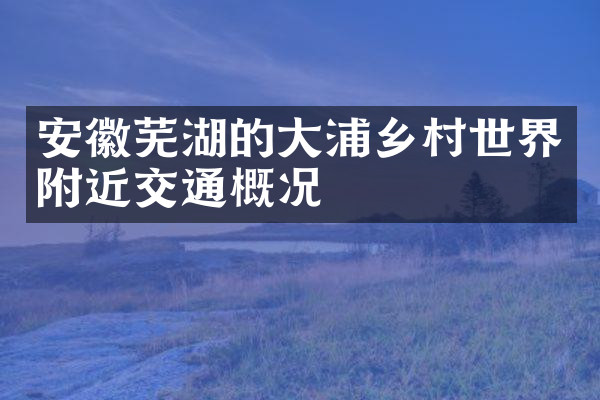 安徽芜湖的大浦乡村世界附近交通概况