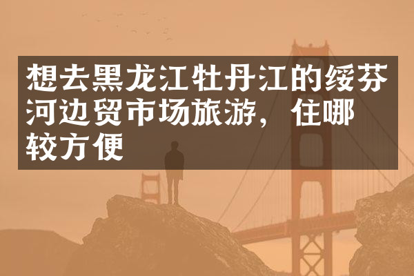 想去黑龙江牡丹江的绥芬河边贸市场旅游，住哪比较方便
