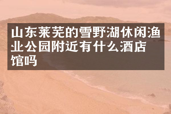 山东莱芜的雪野湖休闲渔业公园附近有什么酒店旅馆吗