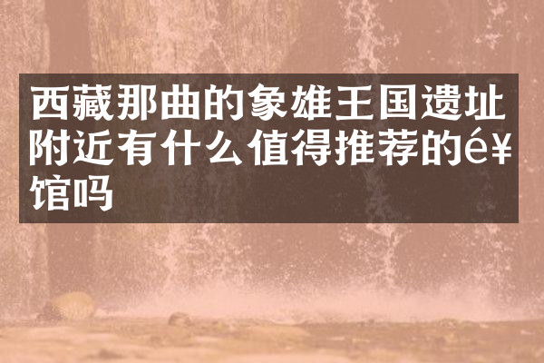西藏那曲的象雄王国遗址附近有什么值得推荐的饭馆吗