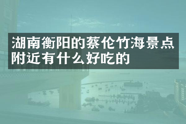 湖南衡阳的蔡伦竹海景点附近有什么好吃的