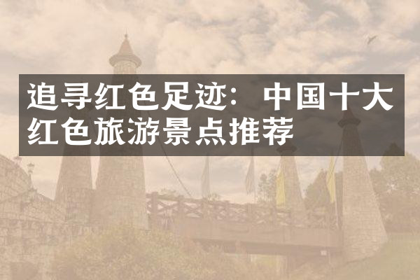追寻红色足迹：中国十大红色旅游景点推荐