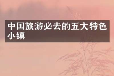 中国旅游必去的五大特色小镇