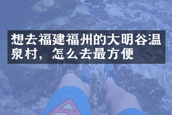 想去福建福州的大明谷温泉村，怎么去最方便