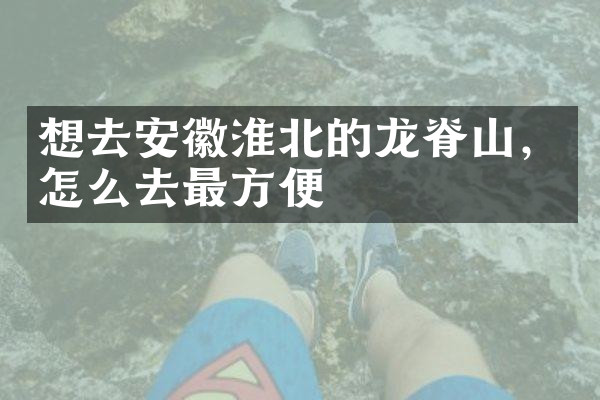 想去安徽淮北的龙脊山，怎么去最方便