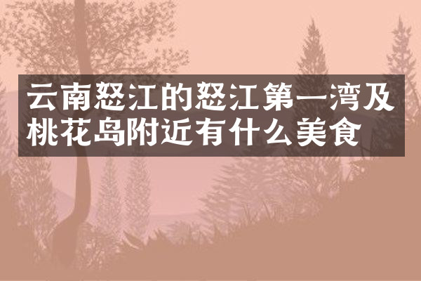 云南怒江的怒江第一湾及桃花岛附近有什么美食