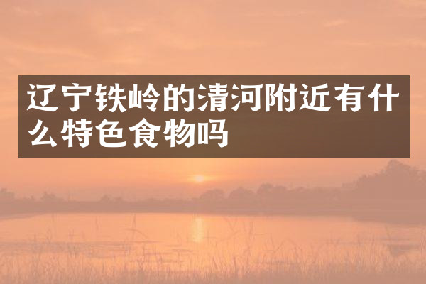 辽宁铁岭的清河附近有什么特色食物吗