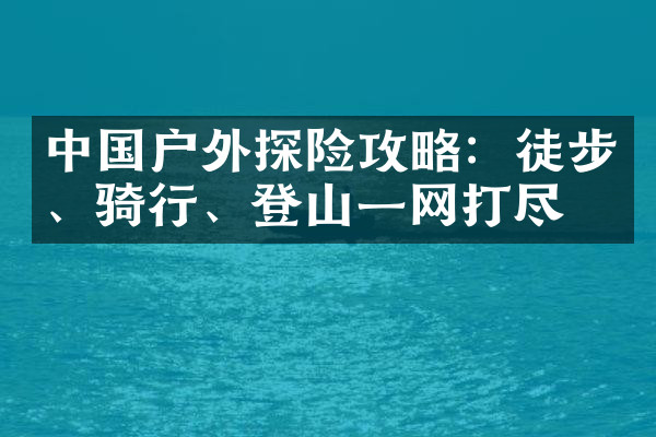 中国户外探险攻略：徒步、骑行、登山一网打尽