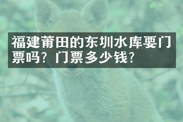 福建莆田的东圳水库要门票吗？门票多少钱？