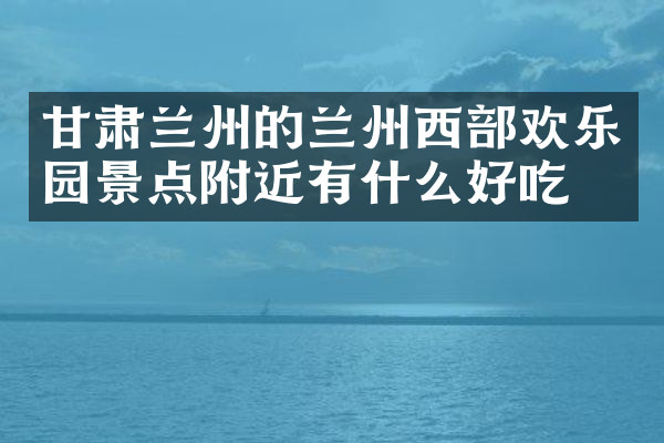 甘肃兰州的兰州西部欢乐园景点附近有什么好吃的