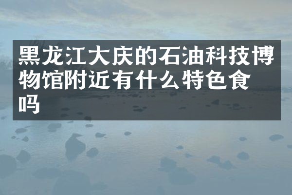 黑龙江大庆的石油科技博物馆附近有什么特色食物吗