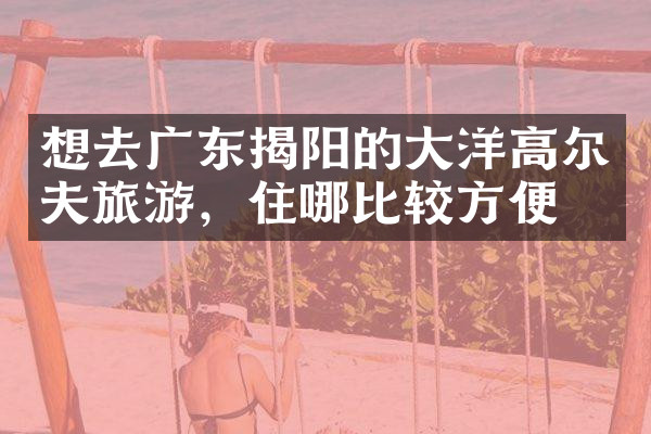 想去广东揭阳的大洋高尔夫旅游，住哪比较方便