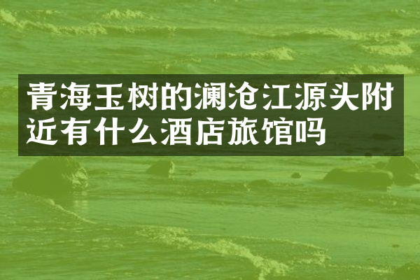 青海玉树的澜沧江源头附近有什么酒店旅馆吗