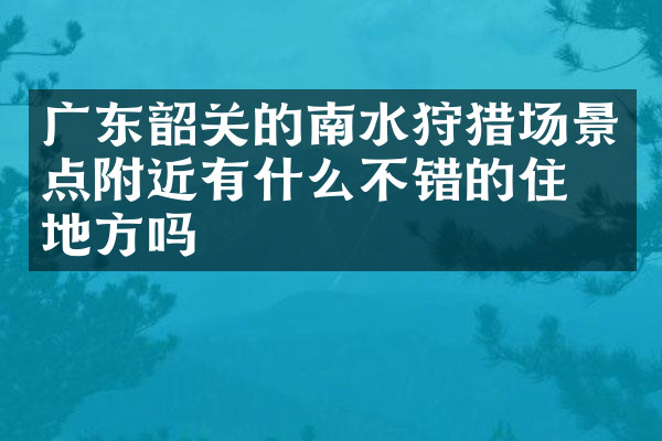 广东韶关的南水狩猎场景点附近有什么不错的住的地方吗