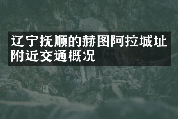 辽宁抚顺的赫图阿拉城址附近交通概况