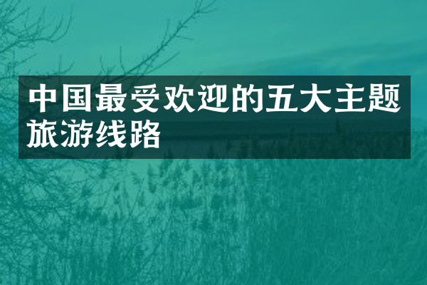 中国最受欢迎的五大主题旅游线路