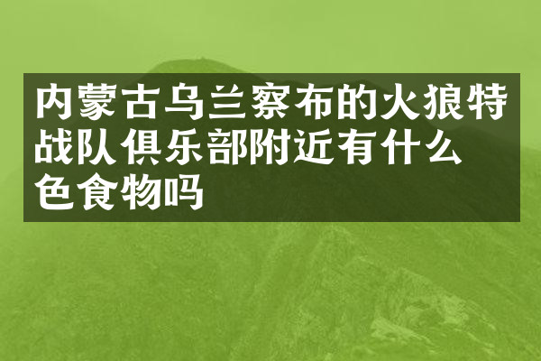内蒙古乌兰察布的火狼特战队俱乐部附近有什么特色食物吗