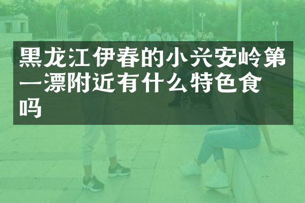 黑龙江伊春的小兴安岭第一漂附近有什么特色食物吗