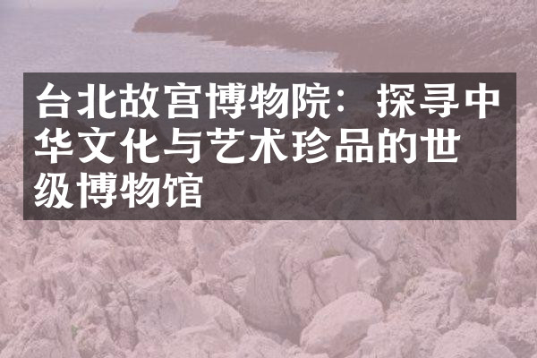 台北故宫博物院：探寻中华文化与艺术珍品的世界级博物馆