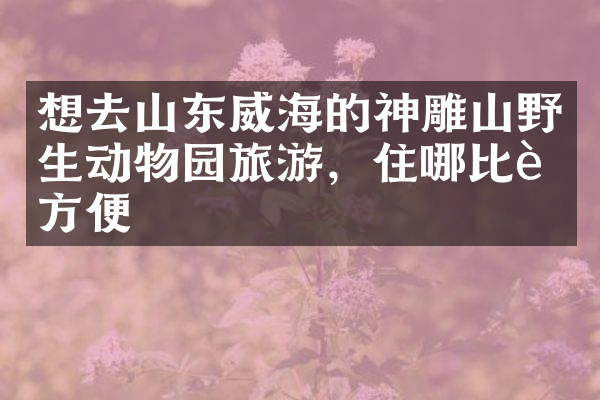 想去山东威海的神雕山野生动物园旅游，住哪比较方便
