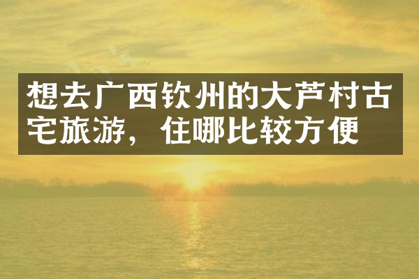 想去广西钦州的大芦村古宅旅游，住哪比较方便