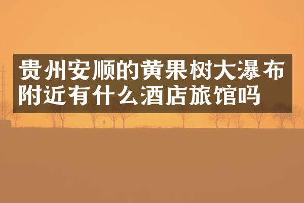 贵州安顺的黄果树大瀑布附近有什么酒店旅馆吗