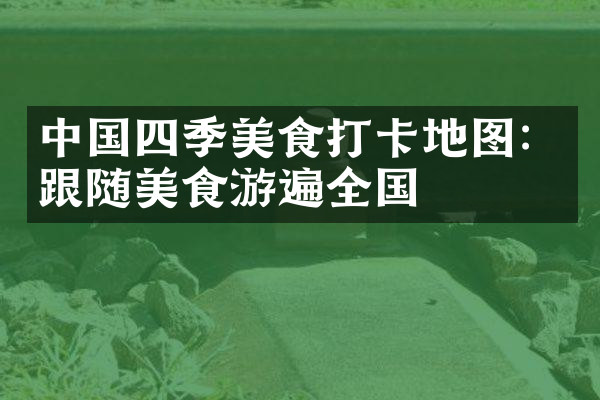 中国四季美食打卡地图：跟随美食游遍全国
