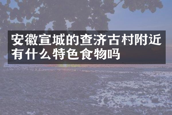 安徽宣城的查济古村附近有什么特色食物吗