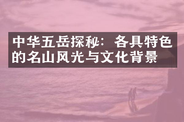 中华五岳探秘：各具特色的名山风光与文化背景