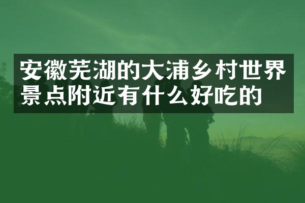 安徽芜湖的大浦乡村世界景点附近有什么好吃的
