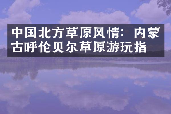 中国北方草原风情：内蒙古呼伦贝尔草原游玩指南
