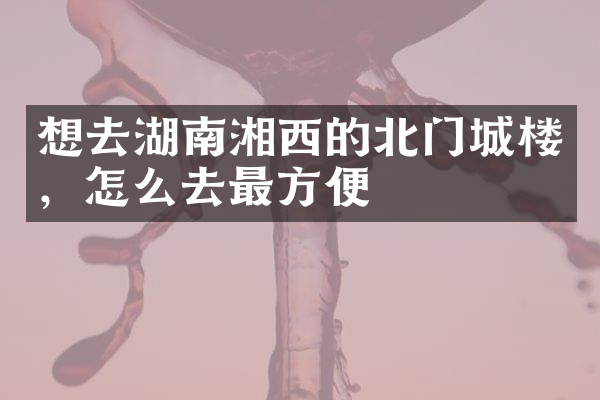想去湖南湘西的北门城楼，怎么去最方便