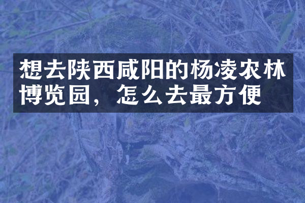 想去陕西咸阳的杨凌农林博览园，怎么去最方便