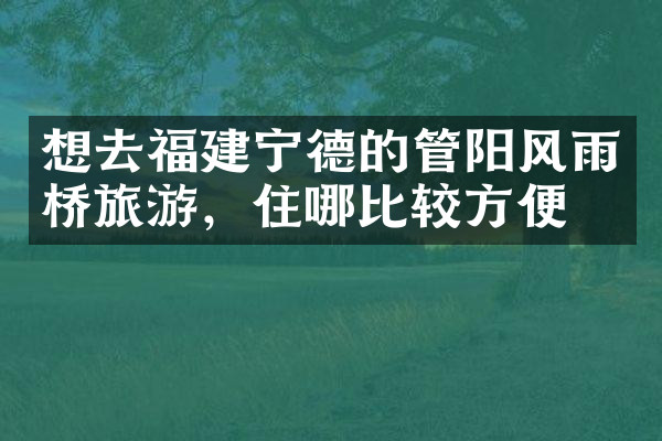 想去福建宁德的管阳风雨桥旅游，住哪比较方便