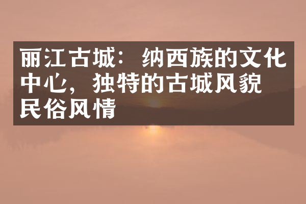 丽江古城：纳西族的文化中心，独特的古城风貌与民俗风情