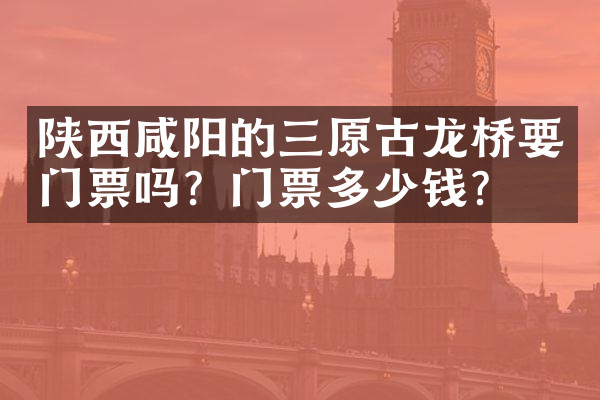 陕西咸阳的三原古龙桥要门票吗？门票多少钱？