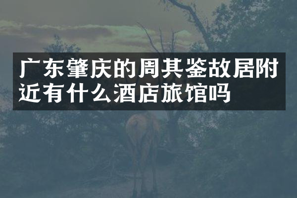 广东肇庆的周其鉴故居附近有什么酒店旅馆吗