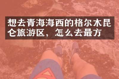想去青海海西的格尔木昆仑旅游区，怎么去最方便