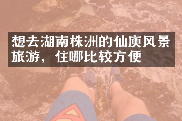 想去湖南株洲的仙庾风景旅游，住哪比较方便