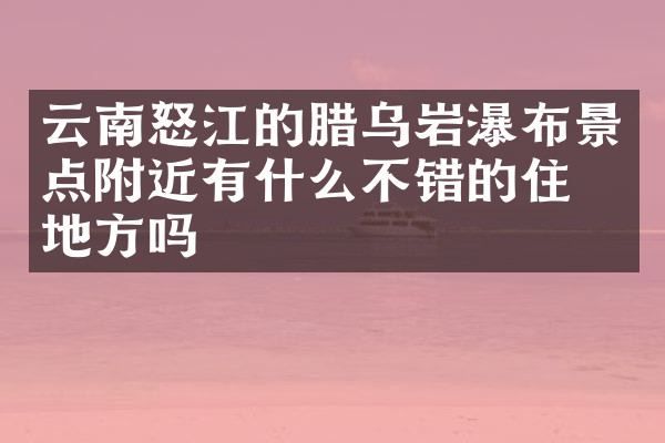 云南怒江的腊乌岩瀑布景点附近有什么不错的住的地方吗