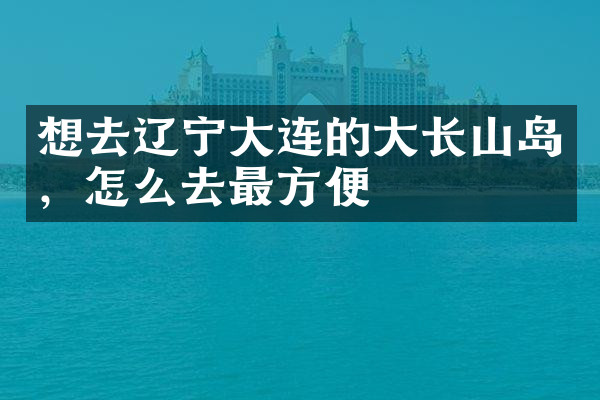 想去辽宁大连的大长山岛，怎么去最方便