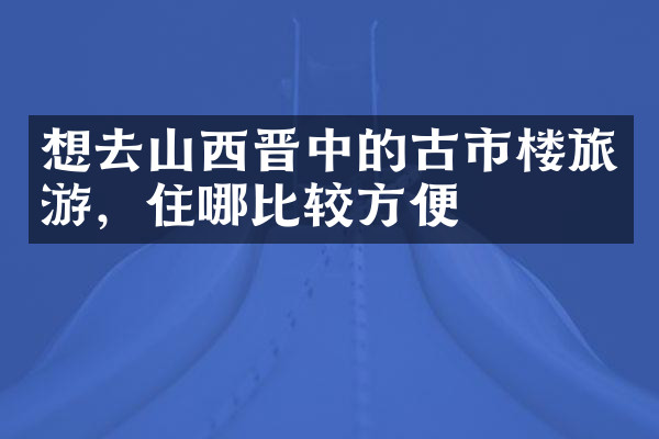 想去山西晋中的古市楼旅游，住哪比较方便