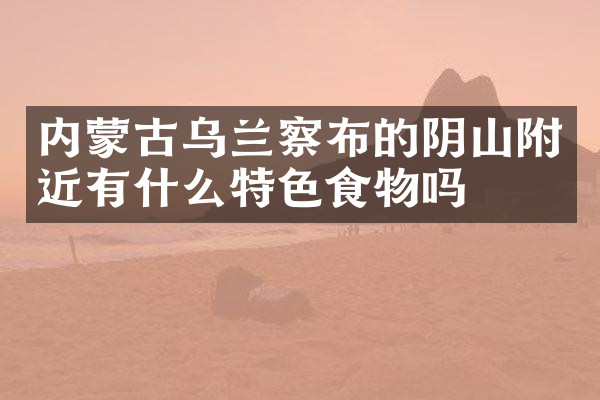 内蒙古乌兰察布的阴山附近有什么特色食物吗