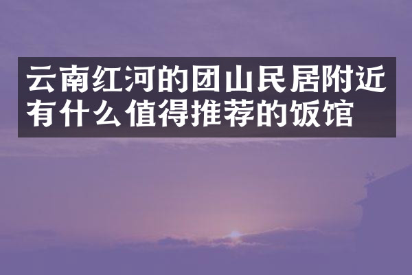 云南红河的团山民居附近有什么值得推荐的饭馆吗