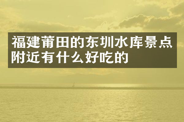 福建莆田的东圳水库景点附近有什么好吃的