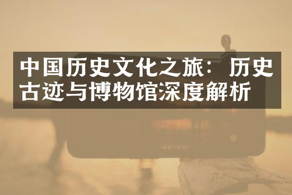 中国历史文化之旅：历史古迹与博物馆深度解析
