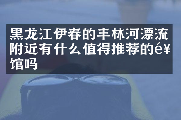 黑龙江伊春的丰林河漂流附近有什么值得推荐的饭馆吗