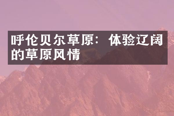呼伦贝尔草原：体验辽阔的草原风情