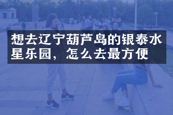 想去辽宁葫芦岛的银泰水星乐园，怎么去最方便